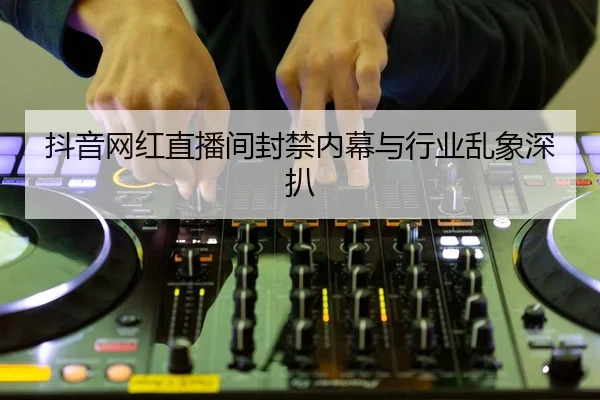 抖音网红直播间封禁内幕与行业乱象深扒